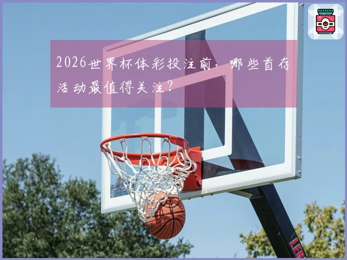 2026世界杯体彩投注前，哪些首存活动最值得关注？